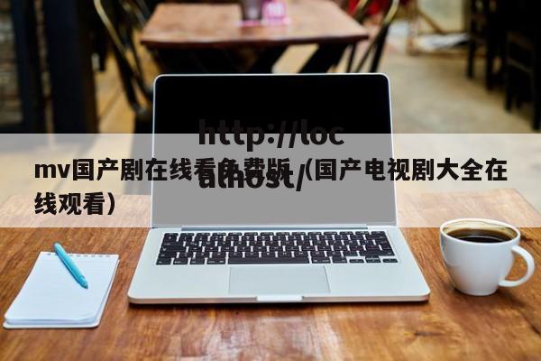 mv国产剧在线看免费版（国产电视剧大全在线观看）